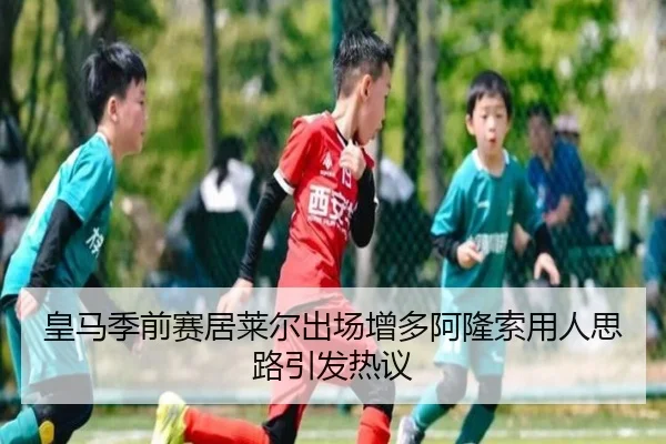 皇马季前赛居莱尔出场增多阿隆索用人思路引发热议