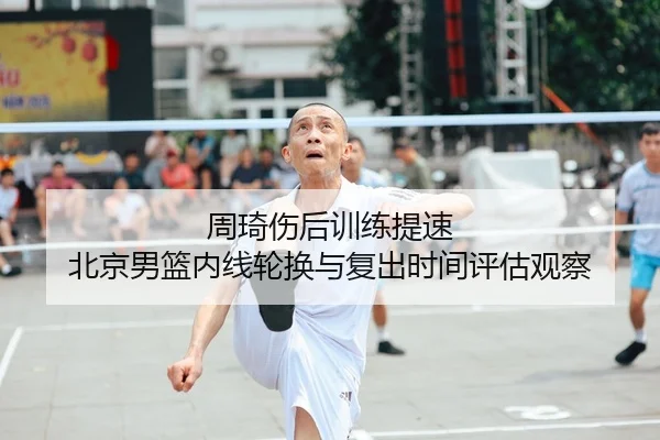 周琦伤后训练提速 北京男篮内线轮换与复出时间评估观察