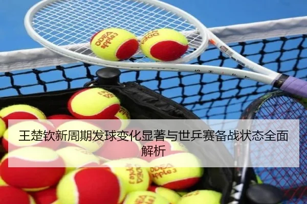 王楚钦新周期发球变化显著与世乒赛备战状态全面解析