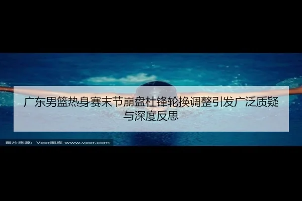 广东男篮热身赛末节崩盘杜锋轮换调整引发广泛质疑与深度反思