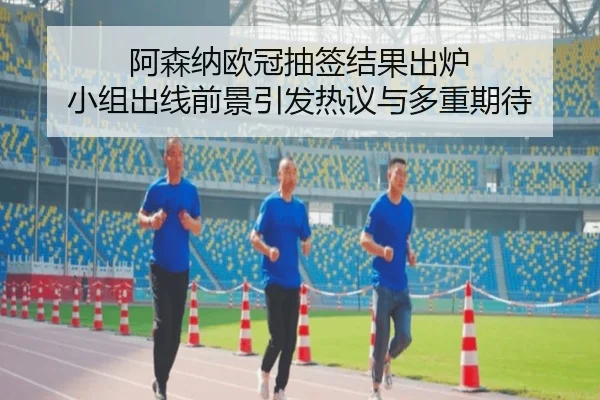 阿森纳欧冠抽签结果出炉 小组出线前景引发热议与多重期待
